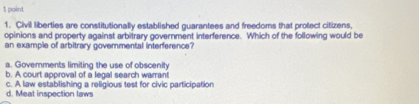 Civil liberties are constitutionally established guarantees and freedoms that protect citizens,
opinions and property against arbitrary government interference. Which of the following would be
an example of arbitrary governmental interference?
a. Governments limiting the use of obscenity
b. A court approval of a legal search warrant
c. A law establishing a religious test for civic participation
d. Meat inspection laws