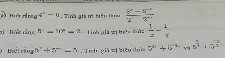 ) Biết rằnag 4^x=5. Tính giá trị biều thức  (8^x-8^(-x))/2^x-2^(-x) 
) Biết rằng 5^x=10^y=2. Tính giá trị biều thức  1/x - 1/y 
) Biết rằng 5^x+5^(-x)=5. Tính giá trị biều thức 5^(2x)+5^(-2x) và 5^(frac x)2+5^(frac -x)2