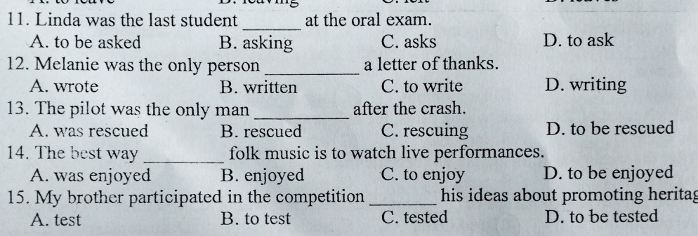 Linda was the last student at the oral exam.
_
A. to be asked B. asking C. asks D. to ask
12. Melanie was the only person _a letter of thanks.
A. wrote B. written C. to write D. writing
13. The pilot was the only man _after the crash.
A. was rescued B. rescued C. rescuing D. to be rescued
14. The best way _folk music is to watch live performances.
A. was enjoyed B. enjoyed C. to enjoy D. to be enjoyed
15. My brother participated in the competition _his ideas about promoting heritag
A. test B. to test C. tested D. to be tested