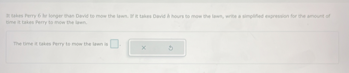 It takes Perry 6 hr longer than David to mow the lawn. If it takes David ½ hours to mow the lawn, write a simplified expression for the amount of 
time it takes Perry to mow the lawn. 
The time it takes Perry to mow the lawn is □ . × 5