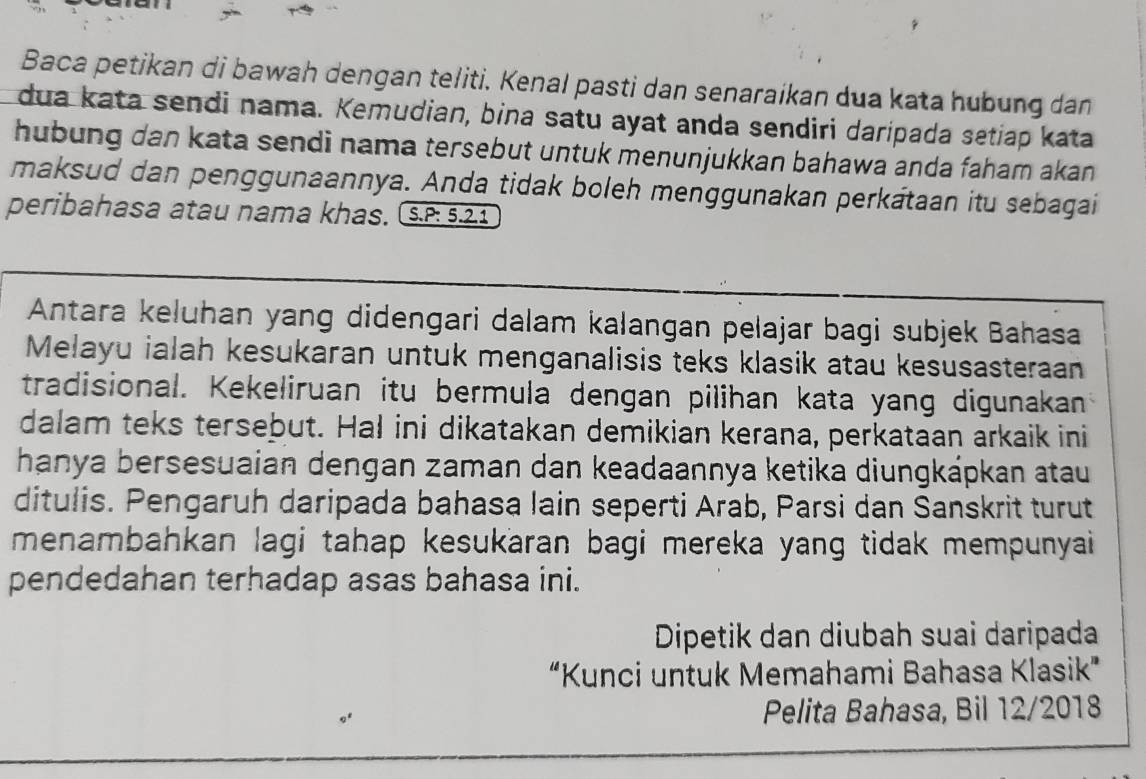 Baca petikan di bawah dengan teliti. Kenal pasti dan senaraikan dua kata hubung dan 
dua kata sendi nama. Kemudian, bina satu ayat anda sendiri daripada setiap kata 
hubung dan kata sendi nama tersebut untuk menunjukkan bahawa anda faham akan 
maksud dan penggunaannya. Anda tidak boleh menggunakan perkataan itu sebagai 
peribahasa atau nama khas. S.P: 5.2.1 
Antara keļuhan yang didengari dalam kalangan pelajar bagi subjek Bahasa 
Melayu ialah kesukaran untuk menganalisis teks klasik atau kesusasteraan 
tradisional. Kekeliruan itu bermula dengan pilihan kata yang digunakan 
dalam teks tersebut. Hal ini dikatakan demikian kerana, perkataan arkaik ini 
hanya bersesuaian dengan zaman dan keadaannya ketika diungkápkan atau 
ditulis. Pengaruh daripada bahasa lain seperti Arab, Parsi dan Sanskrit turut 
menambahkan lagi tahap kesukaran bagi mereka yang tidak mempunyai 
pendedahan terhadap asas bahasa ini. 
Dipetik dan diubah suai daripada 
“Kunci untuk Memahami Bahasa Klasik” 
Pelita Bahasa, Bil 12/2018