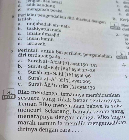 c. jengkel dan kesal b. dìtī
d. adik kandung
c. dyj
d. a
mengubah posisi e. di
istilah . . . 
B. Kerj
6. Perilaku pengendalian diri disebut dengan 1. Mer
a. mujahadah an-nafs
KOTS olel
b. tazkiyatun nafs 2. Sy
c. imataulmasjid
d. insan kamil 1a
e. istiazah k
n
3.
7. Perintah untuk berperilaku pengendalian HOTS
diri terdapat pada . . . .
a. Surah al-A‘rāf [7] ayat 150-151 4.
b. Surah al-Fajr [89] ayat 27-28
c. Surah an-Naḥl [16] ayat 96
5.
d. Surah al-A‘rāf [7] ayat 205
e. Surah Āli ‘Imrān [3] ayat 139
8. Riko mendengar temannya membicarakan
HOTS sesuatu yang tidak benar tentangnya.
Teman Riko mengatakan bahwa ia suka
mencuri. Sekarang, banyak teman yang
menatapnya dengan curiga. Riko ingin
marah namun ia memilih mengendalikan
dirinya dengan cara . . . .