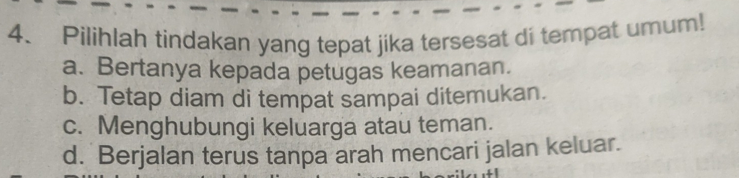 Pilihlah tindakan yang tepat jika tersesat di tempat umum!
a. Bertanya kepada petugas keamanan.
b. Tetap diam di tempat sampai ditemukan.
c. Menghubungi keluarga atau teman.
d. Berjalan terus tanpa arah mencari jalan keluar.