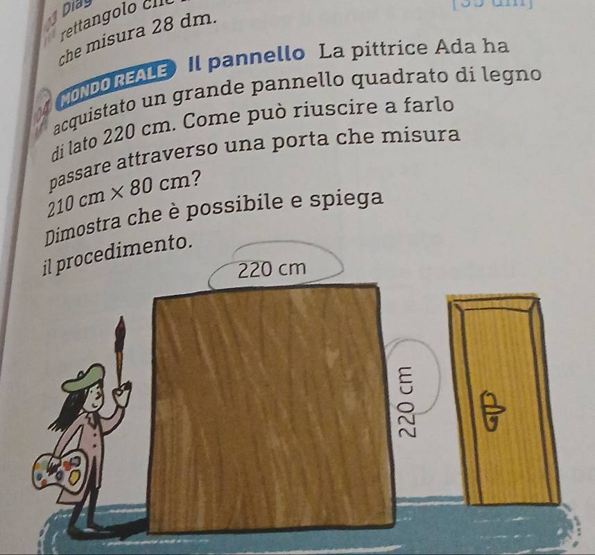 Di 
reta l
155 am
che misura 28 dm. 
MONDOREALE Il pannello La pittrice Ada ha 
acquistato un grande pannello quadrato di legno 
di lato 220 cm. Come può riuscire a farlo 
passare attraverso una porta che misura
210cm* 80cm ? 
Dimostra che è possibile e spiega 
il procedimento.
220 cm
ǒ F