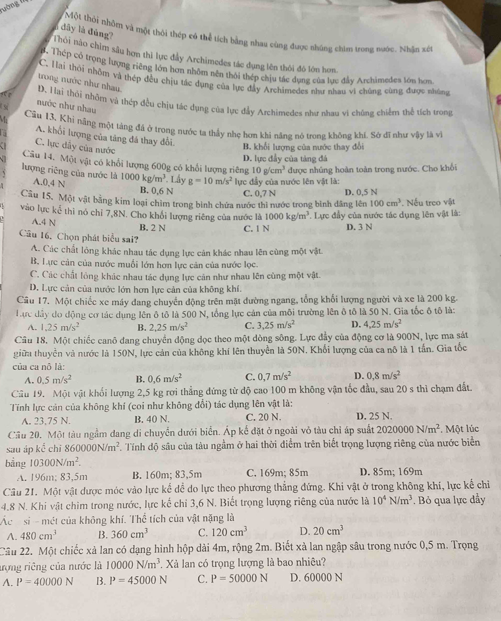 lường III
l dây là đủng?
Một thỏi nhôm và một thỏi thép có thể tích bằng nhau cùng được nhúng chìm trong nước. Nhận xét
Thỏi nào chim sâu hơn thì lực đầy Archimedes tác dụng lên thôi đó lớn hơn
B. Thép có trọng lượng riêng lớn hơn nhôm nên thôi thép chịu tác dụng của lục đầy Archimedes tớn hơn.
C. Hai thôi nhôm và thép đều chịu tác dụng của lực đầy Archimedes như nhau vì chúng cùng được nhúng
trong nước như nhau.
ser D. Hai thỏi nhõm và thép đều chịu tác dụng của lực đầy Archimedes như nhau vi chúng chiếm thể tích trong
t si
nước như nhau
Ma Câu 13, Khì nâng một tảng đá ở trong nước ta thầy nhẹ hơn khi nâng nó trong không khí. Sở dĩ như vậy là vì
A. khổi lượng của tảng đá thay đổi.
a C. lực dầy của nước
B. khối lượng của nước thay đổi
D. lực đầy của tảng đá
VI Câu 14. Một vật có khối lượng 600g có khối lượng riêng 10g/cm^3 được nhúng hoàn toàn trong nước. Cho khối
lượng riêng của nước là 1000kg/m^3. Lấy g=10m/s^2 lực đầy của nước lên vật là:
A.0,4 N B. 0,6 N
C. 0.7 N D. 0,5 N
Câu 15. Một vật bằng kim loại chìm trong bình chứa nước thì nước trong bình dâng lên 100cm^3. Nếu treo vật
vào lực kế thì nó chỉ 7,8N. Cho khối lượng riêng của nước là 1000kg/m^3. Lực đầy của nước tác dụng lên vật là:
A.4 N B. 2 N D. 3 N
C. 1 N
Câu 16. Chọn phát biểu sai?
A. Các chất lỏng khác nhau tác dụng lực cản khác nhau lên cùng một vật.
B. Lực cản của nước muối lớn hơn lực cản của nước lọc.
C. Các chất lỏng khác nhau tác dụng lực cản như nhau lên cùng một vật.
D. Lực cản của nước lớn hơn lực cản của không khí.
Câu 17. Một chiếc xe máy dang chuyển dộng trên mặt dường ngang, tổng khối lượng người và xe là 200 kg.
Hực đây do động cơ tác dụng lên ô tô là 500 N, tổng lực cản của môi trường lên ô tô là 50 N. Gia tốc ô tô là:
A. 1,25m/s^2 B. 2,25m/s^2 C. 3,25m/s^2 D. 4,25m/s^2
Câu 18. Một chiếc canô đang chuyển dộng dọc theo một dòng sông. Lực đầy của động cơ là 900N, lực ma sát
giữa thuyền và nước là 150N, lực cản của không khí lên thuyền là 50N. Khối lượng của ca nô là 1 tấn. Gia tốc
của ca nô là:
A. 0.5m/s^2 B. 0,6m/s^2 C. 0,7m/s^2 D. 0,8m/s^2
Câu 19. Một vật khối lượng 2,5 kg rơi thẳng đứng từ độ cao 100 m không vận tốc đầu, sau 20 s thì chạm đất.
Tính lực cản của không khí (coi như không đổi) tác dụng lên vật là:
A. 23.75 N. B. 40 N. C. 20 N. D. 25 N.
Câu 20. Một tàu ngầm dang di chuyển dưới biển. Áp kế đặt ở ngoài vỏ tàu chỉ áp suất 2020000N/m^2. Một lúc
sau áp kế chi 860000N/m^2. Tính độ sâu của tàu ngầm ở hai thời diểm trên biết trọng lượng riêng của nước biển
bằng 10300N/m^2.
A. 196m; 83,5m B. 160m; 83,5m C. 169m; 85m D. 85m; 169m
Câu 21. Một vật dược móc vào lực kế dể do lực theo phương thẳng đứng. Khi vật ở trong không khí, lực kế chỉ
4.8 N. Khi vật chìm trong nước, lực kế chi 3,6 N. Biết trọng lượng riêng của nước là 10^4N/m^3. Bỏ qua lực đầy
Ác h si - mét của không khí. Thể tích của vật nặng là
A. 480cm^3 B. 360cm^3 C. 120cm^3 D. 20cm^3
Cầâu 22. Một chiếc xà lan có dạng hình hộp dài 4m, rộng 2m. Biết xà lan ngập sâu trong nước 0,5 m. Trọng
trợng riêng của nước là 10000N/m^3. Xà lan có trọng lượng là bao nhiêu?
A. P=40000N B. P=45000N C. P=50000N D. 60000 N