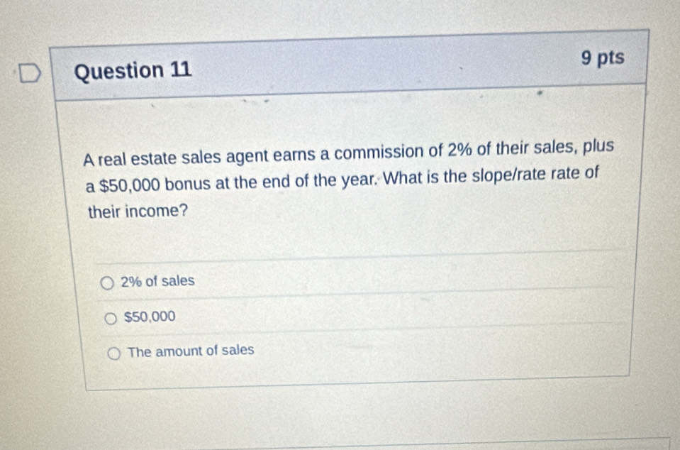 A real estate sales agent earns a commission of 2% of their sales, plus
a $50,000 bonus at the end of the year. What is the slope/rate rate of
their income?
2% of sales
$50,000
The amount of sales