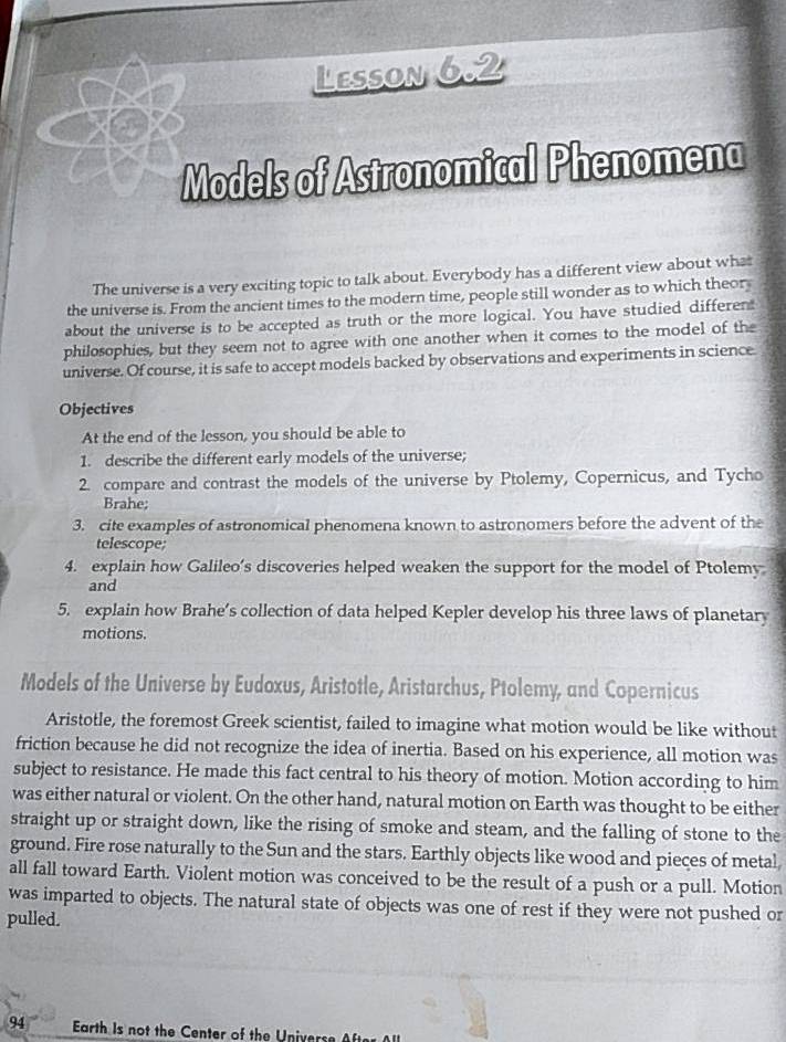 Lesson 6.2 
Models of Astronomical Phenomena 
The universe is a very exciting topic to talk about. Everybody has a different view about what 
the universe is. From the ancient times to the modern time, people still wonder as to which theor 
about the universe is to be accepted as truth or the more logical. You have studied different 
philosophies, but they seem not to agree with one another when it comes to the model of the 
universe. Of course, it is safe to accept models backed by observations and experiments in science 
Objectives 
At the end of the lesson, you should be able to 
1. describe the different early models of the universe; 
2. compare and contrast the models of the universe by Ptolemy, Copernicus, and Tycho 
Brahe; 
3. cite examples of astronomical phenomena known to astronomers before the advent of the 
telescope; 
4. explain how Galileo’s discoveries helped weaken the support for the model of Ptolemy 
and 
5. explain how Brahe’s collection of data helped Kepler develop his three laws of planetary 
motions. 
Models of the Universe by Eudoxus, Aristotle, Aristarchus, Ptolemy, and Copernicus 
Aristotle, the foremost Greek scientist, failed to imagine what motion would be like without 
friction because he did not recognize the idea of inertia. Based on his experience, all motion was 
subject to resistance. He made this fact central to his theory of motion. Motion according to him 
was either natural or violent. On the other hand, natural motion on Earth was thought to be either 
straight up or straight down, like the rising of smoke and steam, and the falling of stone to the 
ground. Fire rose naturally to the Sun and the stars. Earthly objects like wood and pieces of metal 
all fall toward Earth. Violent motion was conceived to be the result of a push or a pull. Motion 
was imparted to objects. The natural state of objects was one of rest if they were not pushed or 
pulled. 
94 Earth Is not the Center of the Univers