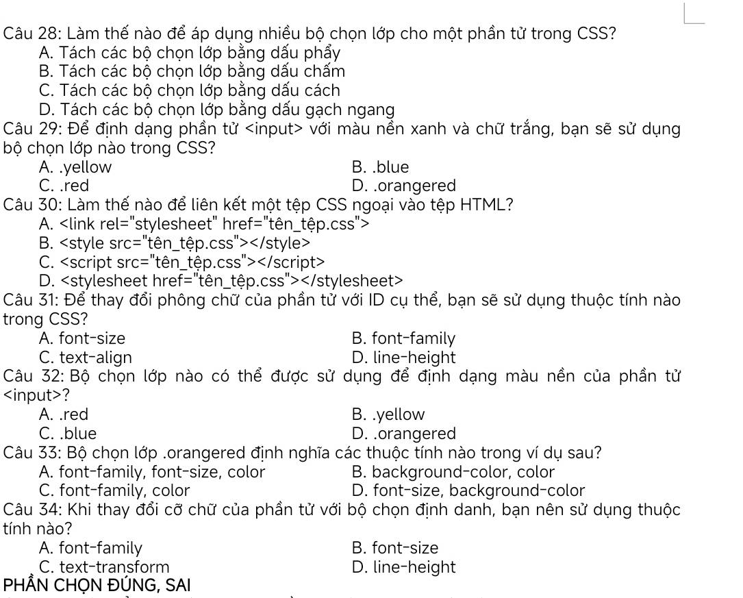 Làm thế nào để áp dụng nhiều bộ chọn lớp cho một phần tử trong CSS?
A. Tách các bộ chọn lớp bằng dấu phẩy
B. Tách các bộ chọn lớp bằng dấu chấm
C. Tách các bộ chọn lớp bằng dấu cách
D. Tách các bộ chọn lớp bằng dấu gạch ngang
Câu 29: Để định dạng phần tử với màu nền xanh và chữ trắng, bạn sẽ sử dụng
bộ chọn lớp nào trong CSS?
A. .yellow B. .blue
C. .red D. .orangered
Câu 30: Làm thế nào để liên kết một tệp CSS ngoại vào tệp HTML?
A.
B.
C.
D.
Câu 31: Để thay đổi phông chữ của phần tử với ID cụ thể, bạn sẽ sử dụng thuộc tính nào
trong CSS?
A. font-size B. font-family
C. text-align D. line-height
Câu 32: Bộ chọn lớp nào có thể được sử dụng để định dạng màu nền của phần tử
?
A. .red B. .yellow
C. .blue D. .orangered
Câu 33: Bộ chọn lớp .orangered định nghĩa các thuộc tính nào trong ví dụ sau?
A. font-family, font-size, color B. background-color, color
C. font-family, color D. font-size, background-color
Câu 34: Khi thay đổi cỡ chữ của phần tử với bộ chọn định danh, bạn nên sử dụng thuộc
tính nào?
A. font-family B. font-size
C. text-transform D. line-height
PHÂN CHỌN ĐÚNG, SAI