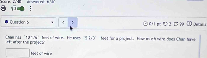 Score: 2/40 Answered: 6/40 
sqrt(0) : 
Question 6 < > B 0/1 pt つ 2 $ 99 ⓘ Details 
Chan has 101/6° feet of wire. He uses ‘ 5 2/3’ feet for a project. How much wire does Chan have 
left after the project?
□ feet of wire