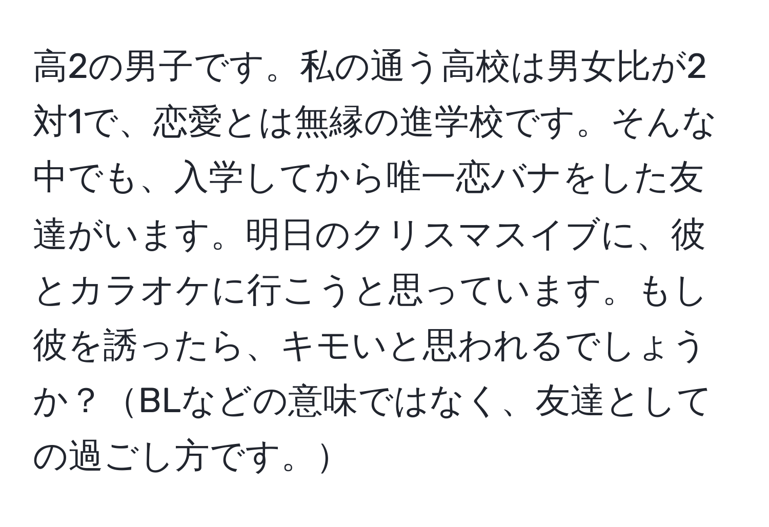 高2の男子です。私の通う高校は男女比が2対1で、恋愛とは無縁の進学校です。そんな中でも、入学してから唯一恋バナをした友達がいます。明日のクリスマスイブに、彼とカラオケに行こうと思っています。もし彼を誘ったら、キモいと思われるでしょうか？BLなどの意味ではなく、友達としての過ごし方です。