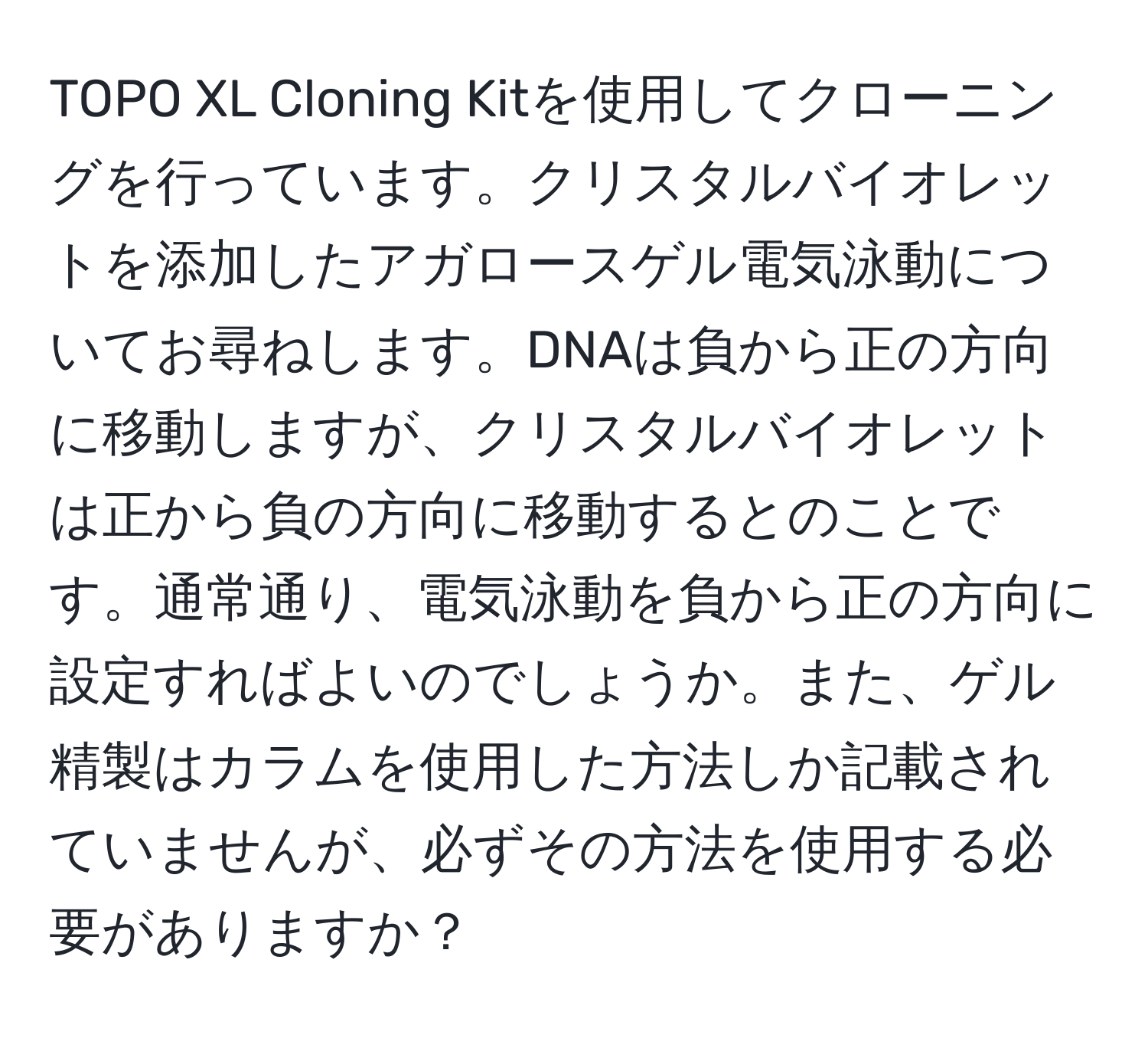 TOPO XL Cloning Kitを使用してクローニングを行っています。クリスタルバイオレットを添加したアガロースゲル電気泳動についてお尋ねします。DNAは負から正の方向に移動しますが、クリスタルバイオレットは正から負の方向に移動するとのことです。通常通り、電気泳動を負から正の方向に設定すればよいのでしょうか。また、ゲル精製はカラムを使用した方法しか記載されていませんが、必ずその方法を使用する必要がありますか？