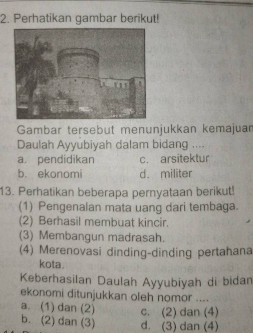 Perhatikan gambar berikut!
Gambar tersebut menunjukkan kemajuan
Daulah Ayyubiyah dalam bidang ....
a. pendidikan c. arsitektur
b. ekonomi d. militer
13. Perhatikan beberapa pernyataan berikut!
(1) Pengenalan mata uang dari tembaga.
(2) Berhasil membuat kincir.
(3) Membangun madrasah.
(4) Merenovasi dinding-dinding pertahana
kota.
Keberhasilan Daulah Ayyubiyah di bidan
ekonomi ditunjukkan oleh nomor ....
a. (1) dan (2)
c. (2) dan (4)
b. (2) dan (3)
d. (3) dan (4)