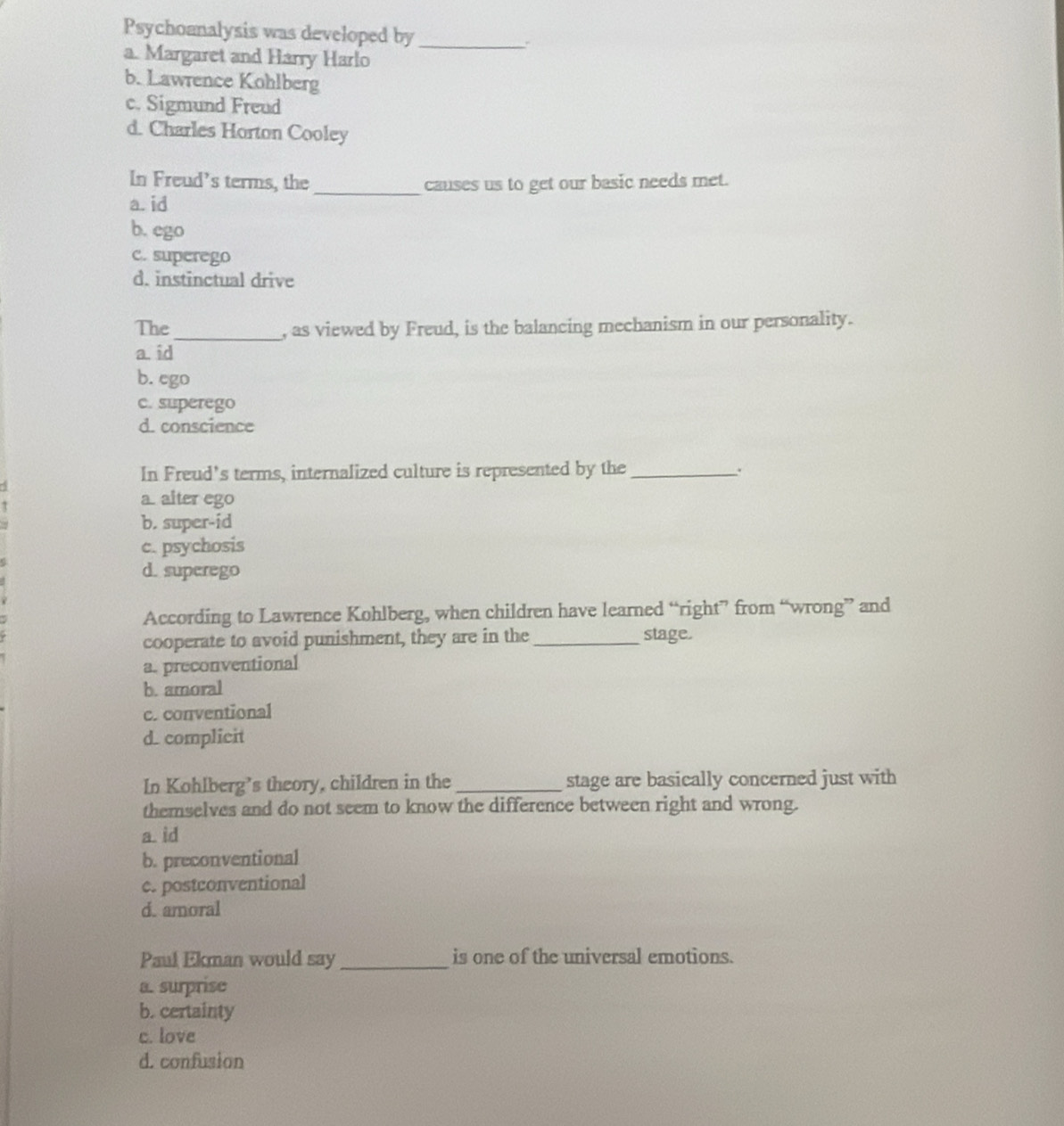 Psychoanalysis was developed by_
a. Margaret and Harry Harlo
b. Lawrence Kohlberg
c. Sigmund Freud
d. Charles Horton Cooley
In Freud’s terms, the _causes us to get our basic needs met.
a. id
b. ego
c. superego
d. instinctual drive
The_ , as viewed by Freud, is the balancing mechanism in our personality.
a. id
b. ego
c. superego
d. conscience
In Freud's terms, internalized culture is represented by the_
5
τ
a. alter ego
b. super-id
c. psychosis
d. superego
According to Lawrence Kohlberg, when children have learned “right” from “wrong” and
cooperate to avoid punishment, they are in the_ stage.
a. preconventional
b. amoral
c. conventional
d. complicit
In Kohlberg’s theory, children in the _stage are basically concerned just with
themselves and do not seem to know the difference between right and wrong.
a. id
b. preconventional
c. postconventional
d. amoral
Paul Ekman would say_ is one of the universal emotions.
a. surprise
b. certainty
c. love
d. confusion