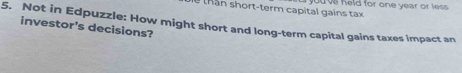 you ve held for one year or less. 
t h n s hort-term capital gains tax 
5. Not in Edpuzzle: How might short and long-term capital gains taxes impact an 
investor's decisions?