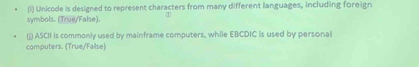 Unicode is designed to represent characters from many different languages, including foreign
symbols. (True/False).
T
(j) ASCII is commonly used by mainframe computers, while EBCDIC is used by personal
computers. (True/False)