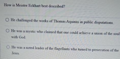 How is Meister Eckhart best described?
He challenged the works of Thomas Aquinas in public disputations.
He was a mystic who claimed that one could achieve a union of the soul
with God.
He was a noted leader of the flagellants who turned to persecution of the
Jews.