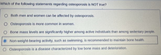 Which of the following statements regarding osteoporosis is NOT true?
Both men and women can be affected by osteoporosis.
Osteoporosis is more common in women.
Bone mass levels are significantly higher among active individuals than among sedentary people.
Non-weight-bearing activity, such as swimming, is recommended to maintain bone health.
Osteoporosis is a disease characterized by low bone mass and deterioration.