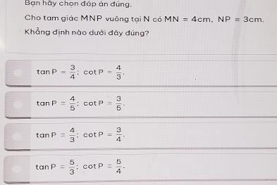 Bạn hãy chọn đáp án đúng,
Cho tam giác MNP vuông tại N có MN=4cm, NP=3cm. 
Khẳng định nào dưới đây đúng?
tan P= 3/4 ; cot P= 4/3 .
tan P= 4/5  : cot P= 3/5 .
tan P= 4/3  : cot P= 3/4 .
tan P= 5/3  : cot P= 5/4 .