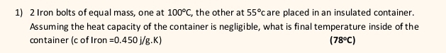 Iron bolts of equal mass, one at 100°C, , the other at 55°c are placed in an insulated container. 
Assuming the heat capacity of the container is negligible, what is final temperature inside of the 
container (c of Iron =0.450j/g.K) (78°C)
