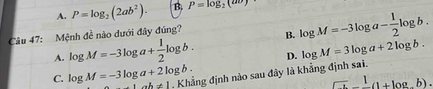 A. P=log _2(2ab^2). B. P=log _2(av)
Câu 47: Mệnh đề nào dưới đây đúng?
B. log M=-3log a- 1/2 log b.
A. log M=-3log a+ 1/2 log b.
D. log M=3log a+2log b.
C. log M=-3log a+2log b. +1ah!= 1. Khẳng định nào sau đây là khẳng định sai.
_ 1.