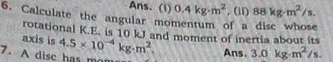 Ans. (i) 0.4kg· m^2 , (ii) 88kg· m^2/s. 
6. Calculate the angular momentum of a disc whose 
rotational K.E. is 10 kJ and moment of inertia about its 
axis is 4.5* 10^(-4)kg· m^2. Ans. 3.0kg· m^2/s. 
7. A dise has mom