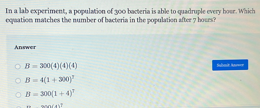 In a lab experiment, a population of 300 bacteria is able to quadruple every hour. Which
equation matches the number of bacteria in the population after 7 hours?
Answer
B=300(4)(4)(4)
Submit Answer
B=4(1+300)^7
B=300(1+4)^7
n200(4)^7