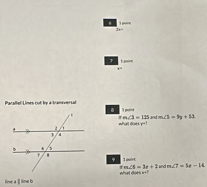 6 1 point
2x=
7 1 point
x=
Parallel Lines cut by a transversal 
8 1 point 
If m∠ 3=125 and m∠ 5=9y+53. 
what does y= ? 
9 1 point 
If m∠ 6=3x+2 and m∠ 7=5x-14. 
what does x=
line a||lineb