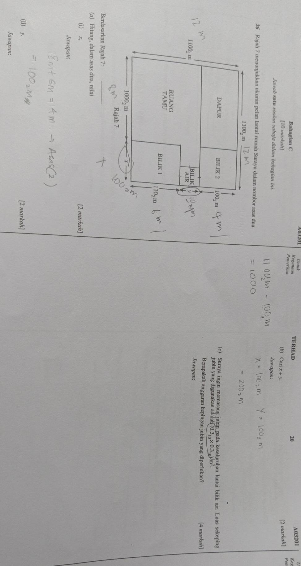 Untuk U
Kegunaan TERHAD
20 A03201
Bahagian C  Ke
Pemeriksa
[10 markah] (b) Carix+y. [2 markah] Pem
Jawab satu soalan sahaja dalam bahagian ini.
Jawapan:
26 Rajah 7 menunjukkan ukuran pelan lantai rumah Suraya dalam nombor asas dua.
(c) Suraya ingin memasang jubin pada keseluruhan lantai bilik air. Luas sekeping
jubin yang digunakan adalal li(0.3_10* 0.3_10)m^2.
Berapakah anggaran kepingan jubin yang diperlukan? [4 markah]
Jawapan:
Berdasarkan Rajah 7:_
(a) Hitung, dalam asas dua, nilai
(i) x, [2 markah]
Jawapan:
(ii) y, [2 markah]
Jawapan: