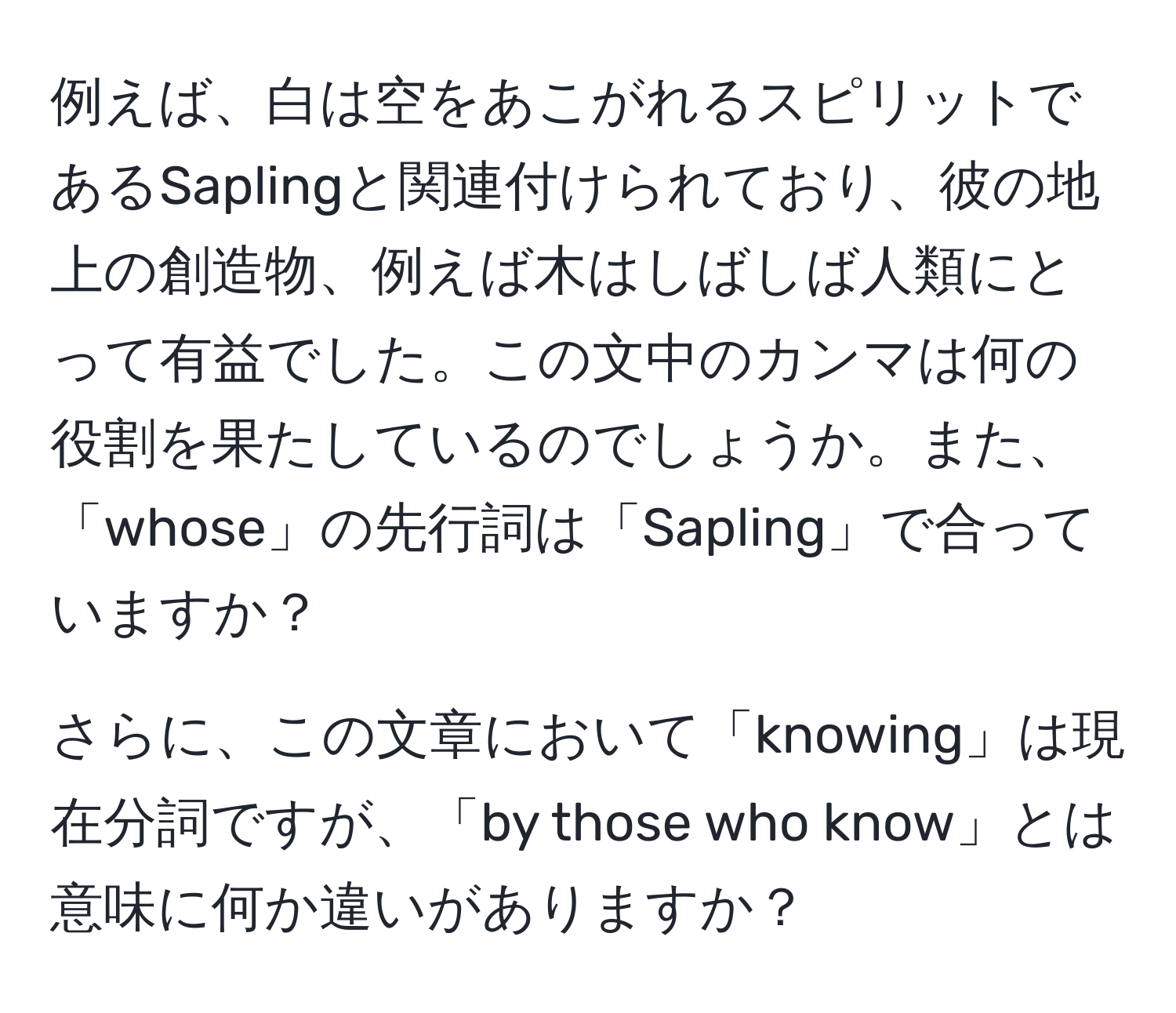 例えば、白は空をあこがれるスピリットであるSaplingと関連付けられており、彼の地上の創造物、例えば木はしばしば人類にとって有益でした。この文中のカンマは何の役割を果たしているのでしょうか。また、「whose」の先行詞は「Sapling」で合っていますか？

さらに、この文章において「knowing」は現在分詞ですが、「by those who know」とは意味に何か違いがありますか？