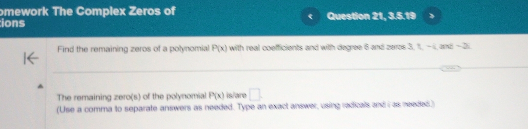 omework The Complex Zeros of 
Question 21, 3.5.19 
ions 
Find the remaining zeros of a polynomial P(x) with real coefficients and with degree 6 and zeros 3, 1i, −ii, and − 2
_ 
The remaining zero(s) of the polynomial P(x) is/are □. 
(Use a comma to separate answers as needed. Type an exact answer, using radicals and i as needed.