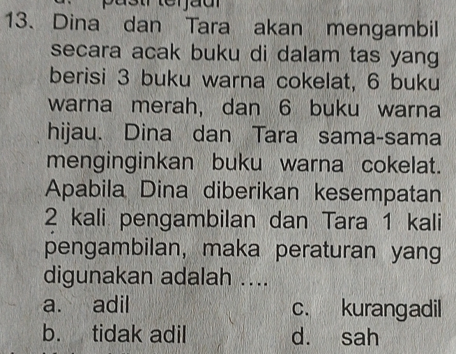 Dina dan Tara akan mengambil
secara acak buku di dalam tas yang 
berisi 3 buku warna cokelat, 6 buku
warna merah, dan 6 buku warna
hijau. Dina dan Tara sama-sama
menginginkan buku warna cokelat.
Apabila Dina diberikan kesempatan
2 kali pengambilan dan Tara 1 kali
pengambilan, maka peraturan yang
digunakan adalah ....
a. adil c. kurangadil
b. tidak adil d. sah