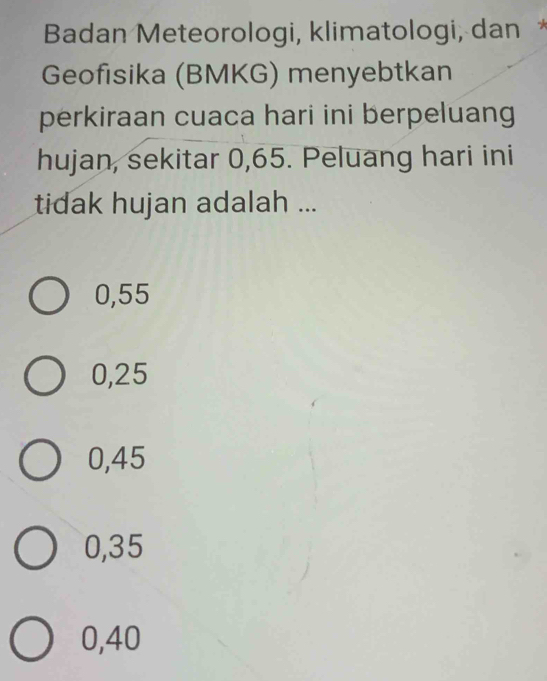 Badan Meteorologi, klimatologi, dan *
Geofisika (BMKG) menyebtkan
perkiraan cuaca hari ini berpeluang
hujan, sekitar 0,65. Peluang hari ini
tidak hujan adalah ...
0,55
0,25
0,45
0,35
0,40