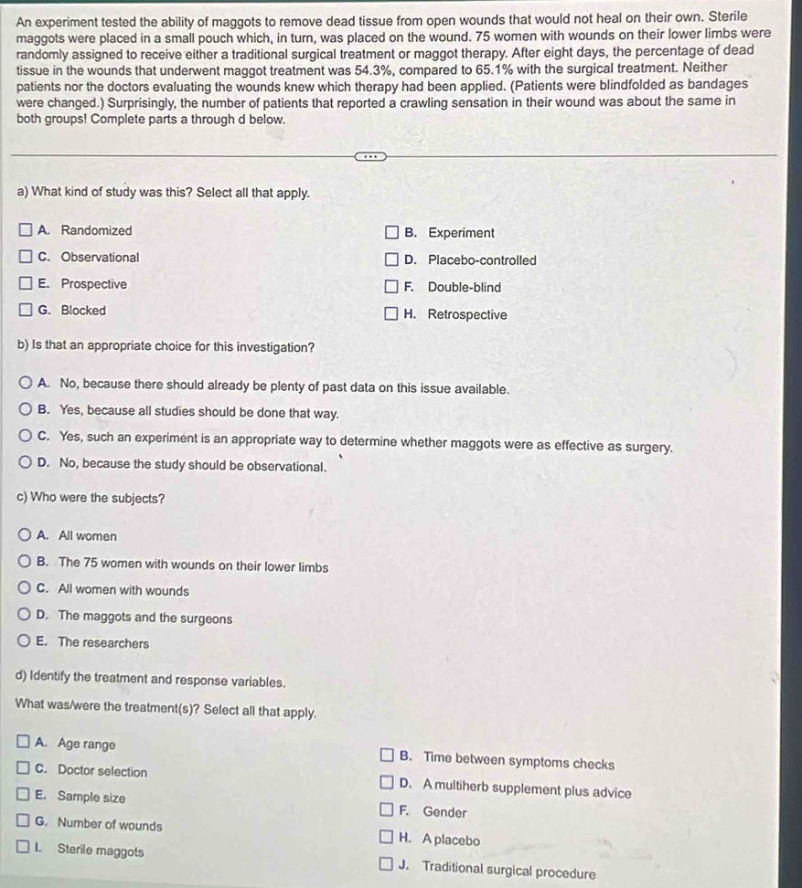An experiment tested the ability of maggots to remove dead tissue from open wounds that would not heal on their own. Sterile
maggots were placed in a small pouch which, in turn, was placed on the wound. 75 women with wounds on their lower limbs were
randomly assigned to receive either a traditional surgical treatment or maggot therapy. After eight days, the percentage of dead
tissue in the wounds that underwent maggot treatment was 54.3%, compared to 65.1% with the surgical treatment. Neither
patients nor the doctors evaluating the wounds knew which therapy had been applied. (Patients were blindfolded as bandages
were changed.) Surprisingly, the number of patients that reported a crawling sensation in their wound was about the same in
both groups! Complete parts a through d below.
a) What kind of study was this? Select all that apply.
A. Randomized B. Experiment
C. Observational D. Placebo-controlled
E. Prospective F. Double-blind
G. Blocked H. Retrospective
b) Is that an appropriate choice for this investigation?
A. No, because there should already be plenty of past data on this issue available.
B. Yes, because all studies should be done that way.
C. Yes, such an experiment is an appropriate way to determine whether maggots were as effective as surgery.
D. No, because the study should be observational.
c) Who were the subjects?
A. All women
B. The 75 women with wounds on their lower limbs
C. All women with wounds
D. The maggots and the surgeons
E. The researchers
d) Identify the treatment and response variables.
What was/were the treatment(s)? Select all that apply.
A. Age range B. Time between symptoms checks
C. Doctor selection D. A multiherb supplement plus advice
E. Sample size F. Gender
G. Number of wounds H. A placebo
I. Sterile maggots J. Traditional surgical procedure