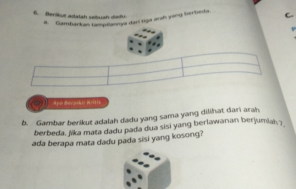 Berikut adalah sebuah dadu. 
a. Gambarkan tampilannya dari tiga arah yang berbeda. 
C. 
p 
Ayo Berpikir Kritis 
b. Gambar berikut adalah dadu yang sama yang dilihat dari arah 
berbeda. Jika mata dadu pada dua sisi yang berlawanan berjumlah 7, 
ada berapa mata dadu pada sisi yang kosong?