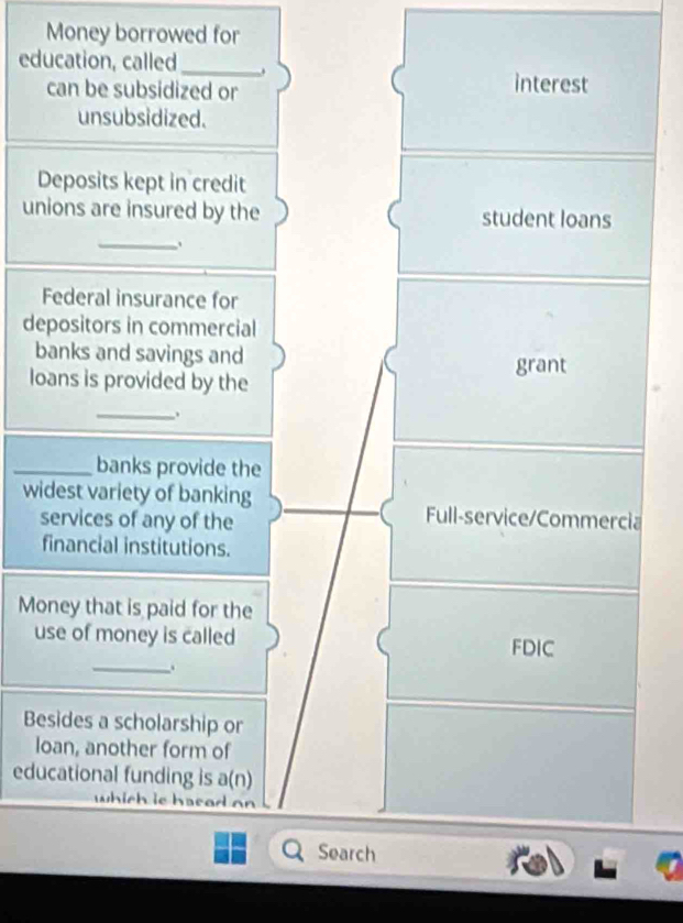 Money borrowed for
education, called_ .
can be subsidized or interest
unsubsidized.
Deposits kept in credit
unions are insured by the student loans
_
Federal insurance for
depositors in commercial
banks and savings and
grant
loans is provided by the
_
_banks provide the
widest variety of banking Full-service/Commercia
services of any of the
financial institutions.
Money that is paid for the
use of money is called FDIC
_、
Besides a scholarship or
loan, another form of
educational funding is a(n)
which ie hasad on
Search