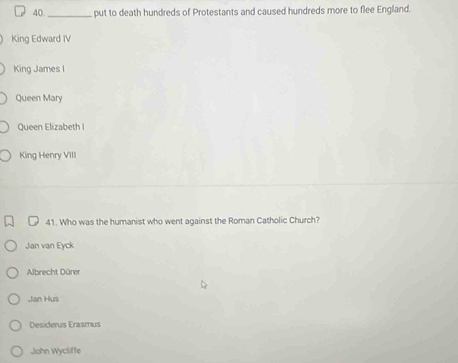 40._ put to death hundreds of Protestants and caused hundreds more to flee England.
King Edward IV
King James I
Queen Mary
Queen Elizabeth I
King Henry VIII
41. Who was the humanist who went against the Roman Catholic Church?
Jan van Eyck
Albrecht Dürer
Jan Hus
Desiderus Erasmus
John Wycliffe