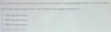 The circumfererce of the base of a cone is 24π inches. The stant height of the cone is 20 inches.
What is the surface area of the cone? Express the answer in terms of π
240 i square inches
384π square inches
480π square inches
π