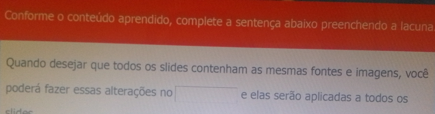 Conforme o conteúdo aprendido, complete a sentença abaixo preenchendo a lacuna 
Quando desejar que todos os slides contenham as mesmas fontes e imagens, você 
poderá fazer essas alterações no e elas serão aplicadas a todos os 
clidoc