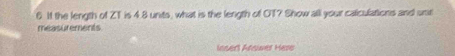 It the length of ZT is 4.8 units, what is the length of OT? Show alll your calculations and srit 
measurements 
Insert Ansier Here