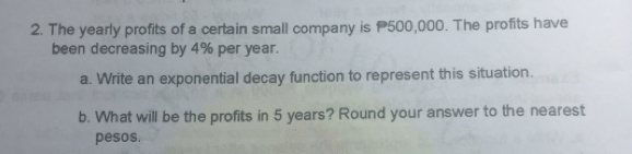 The yearly profits of a certain small company is P500,000. The profits have
been decreasing by 4% per year.
a. Write an exponential decay function to represent this situation.
b. What will be the profits in 5 years? Round your answer to the nearest
pesos.