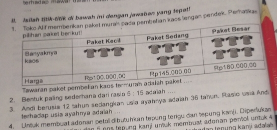 terhadap mawar daran 
II. Isilah titik-titik di bawah ini dengan jawaban yang tepat! 
an kaos lengan pendek. Perhatika 
Tawaran paket pembe 
2. Bentuk paling sederhana dari rasio 5:15 adalah .... 
3. Andi berusia 12 tahun sedangkan usia ayahnya adalah 36 tahun. Rasio usia Andi 
terhadap usia ayahnya adalah ... 
4. Untuk membuat adonan petol dibutuhkan tepung terigu dan tepung kanji. Diperlukan 
dan 5 ons tepung kanji untuk membuat adonan pentol untuk 4
a da n te p ng kanji adalah