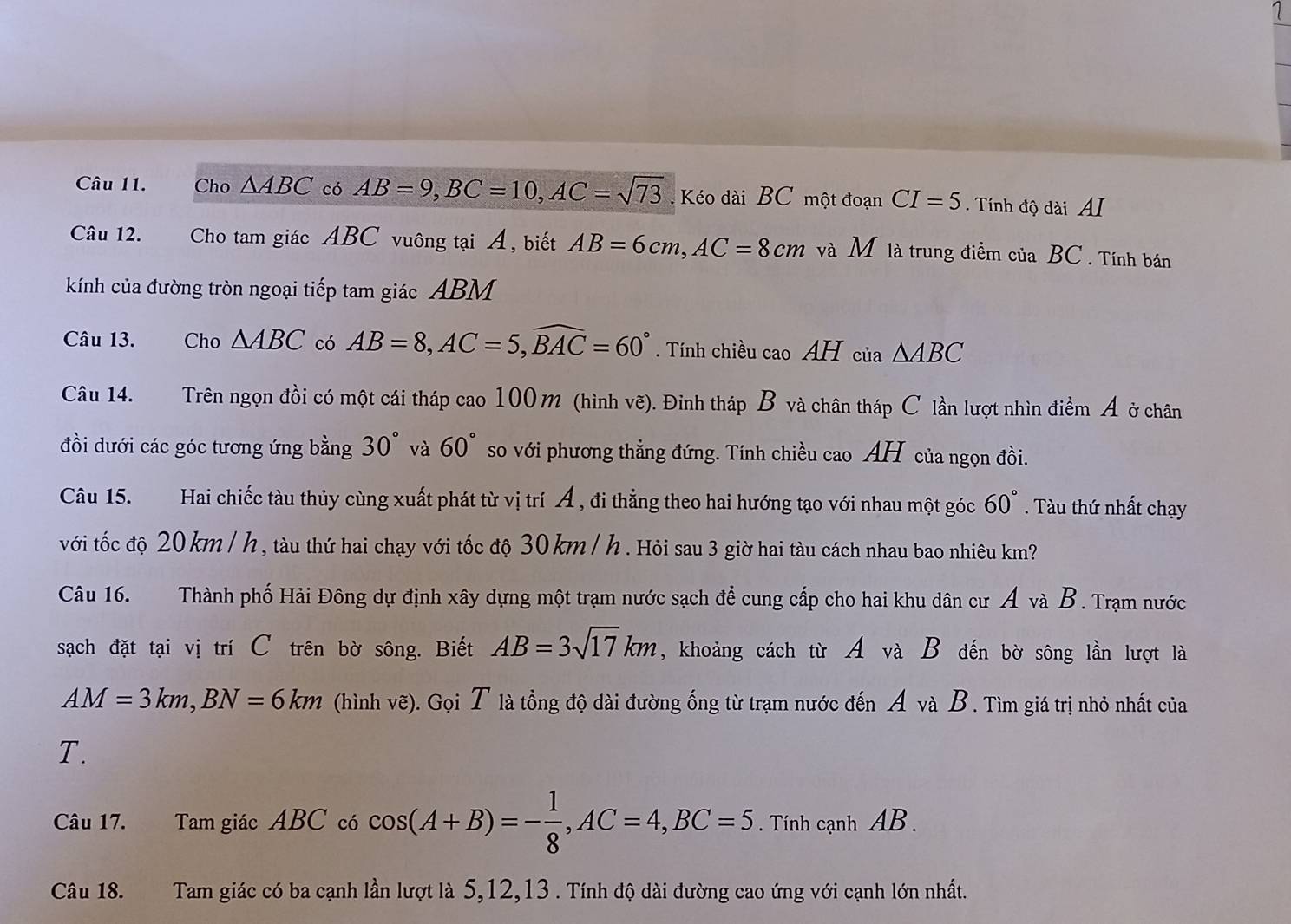 Cho △ ABC có AB=9,BC=10,AC=sqrt(73) Kéo dài BC một đoạn CI=5. Tính độ dài AI
Câu 12. Cho tam giác ABC vuông tại Á, biết AB=6cm,AC=8cm và M là trung điểm của BC . Tính bán
kính của đường tròn ngoại tiếp tam giác ABM
Câu 13. Cho △ ABC có AB=8,AC=5,widehat BAC=60°. Tính chiều cao AH của △ ABC
Câu 14. Trên ngọn đồi có một cái tháp cao 100m (hình vẽ). Đỉnh tháp B và chân tháp C lần lượt nhìn điểm Ả ở chân
đồi dưới các góc tương ứng bằng 30° và 60° so với phương thẳng đứng. Tính chiều cao AH của ngọn đồi.
Câu 15. Hai chiếc tàu thủy cùng xuất phát từ vị trí Á , đi thẳng theo hai hướng tạo với nhau một góc 60°. Tàu thứ nhất chạy
với tốc độ 20km / h , tàu thứ hai chạy với tốc độ 30 km/ h . Hỏi sau 3 giờ hai tàu cách nhau bao nhiêu km?
Câu 16. Thành phố Hải Đông dự định xây dựng một trạm nước sạch để cung cấp cho hai khu dân cư Á và B. Trạm nước
sạch đặt tại vị trí C trên bờ sông. Biết AB=3sqrt(17)km , khoảng cách từ A và B đến bờ sông lần lượt là
AM=3km,BN=6km (hình vẽ). Gọi T là tổng độ dài đường ống từ trạm nước đến A và B. Tìm giá trị nhỏ nhất của
T.
Câu 17. Tam giác ABC có cos (A+B)=- 1/8 ,AC=4,BC=5. Tính cạnh AB .
Câu 18.  Tam giác có ba cạnh lần lượt là 5,12,13 . Tính độ dài đường cao ứng với cạnh lớn nhất.