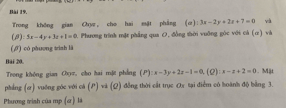 Trong không gian Oxyz, cho hai mặt phẳng ( (a): 3x-2y+2z+7=0 và 
(β): 5x-4y+3z+1=0. Phương trình mặt phẳng qua O, đồng thời vuông góc với cả (α) và 
(β) có phương trình là 
Bài 20. 
Trong không gian Oxyz, cho hai mặt phẳng (P): x-3y+2z-1=0 ,(2): x-z+2=0. Mặt 
phẳng (α) vuông góc với cả (P) và (Q) đồng thời cắt trục Ox tại điểm có hoành độ bằng 3. 
Phương trình của mp (α) là