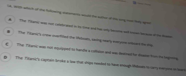 TA With which of the folllowing staterents would the author of this song most likely agreel
The Titamic was mot cellebrated in its time and has only become well known because of the disaster.
B The Titanic's crew overfilied the lifeboats, saving nearly everyone onboard the ship.
C The Titanic was not equipped to handle a collision and was destined for disaster from the beginning
D The Titanic's captain broke a law that ships needed to have enough lifeboats to carry everyone on board