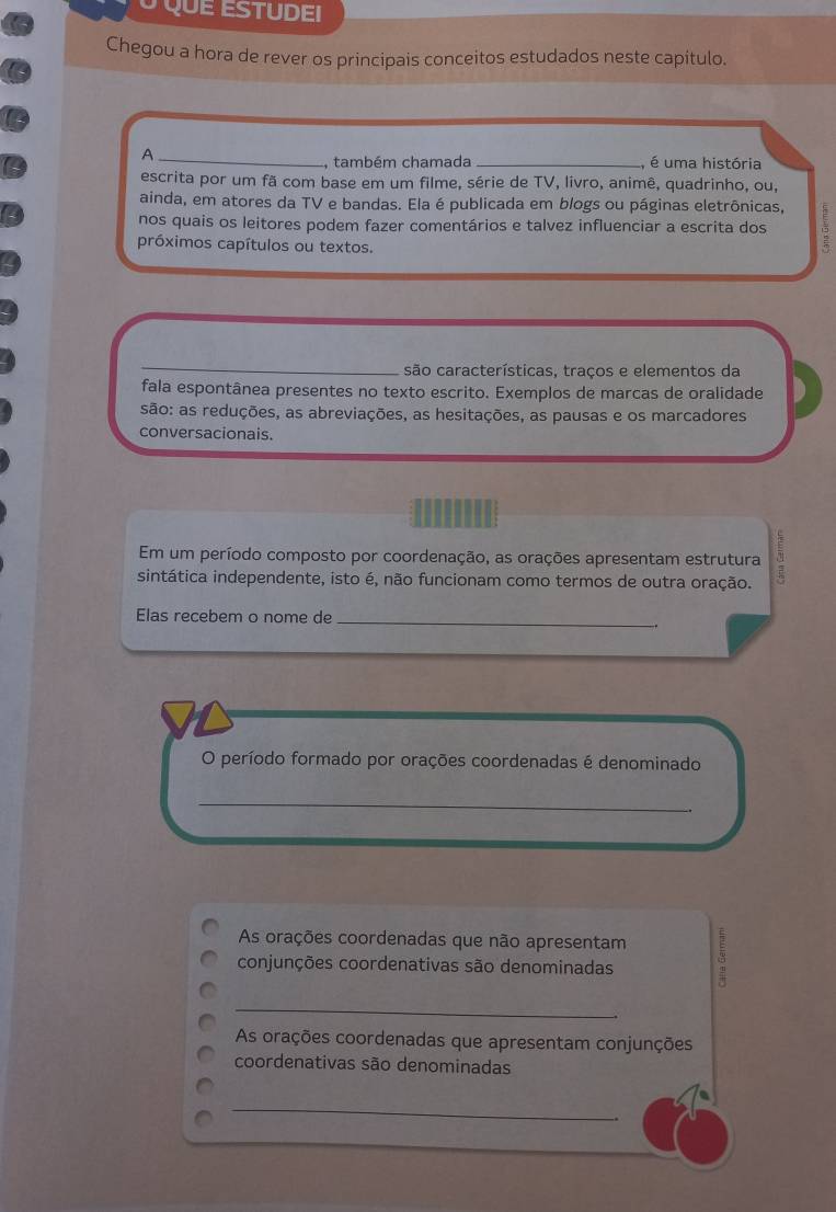 QuE ESTUDEI 
Chegou a hora de rever os principais conceitos estudados neste capitulo. 
A_ _, é uma história 
, também chamada 
escrita por um fã com base em um filme, série de TV, livro, animê, quadrinho, ou, 
ainda, em atores da TV e bandas. Ela é publicada em blogs ou páginas eletrônicas, 
nos quais os leitores podem fazer comentários e talvez influenciar a escrita dos 
próximos capítulos ou textos. 
_ 
são características, traços e elementos da 
fala espontânea presentes no texto escrito. Exemplos de marcas de oralidade 
são: as reduções, as abreviações, as hesitações, as pausas e os marcadores 
conversacionais. 
Em um período composto por coordenação, as orações apresentam estrutura 
sintática independente, isto é, não funcionam como termos de outra oração. 
Elas recebem o nome de_ 
O período formado por orações coordenadas é denominado 
_ 
As orações coordenadas que não apresentam 
conjunções coordenativas são denominadas 
_ 
As orações coordenadas que apresentam conjunções 
coordenativas são denominadas 
_ 
.