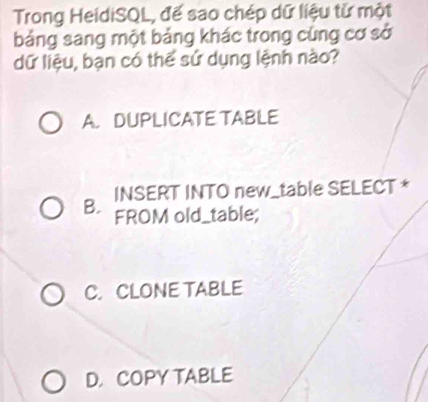 Trong HeidiSQL, đế sao chép dữ liệu tử một
bảng sang một bảng khác trong cùng cơ sở
dữ liệu, bạn có thế sử dụng lệnh nào?
A. DUPLICATE TABLE
B. INSERT INTO new_table SELECT *
FROM old_table;
C.CLONE TABLE
D. COPY TABLE