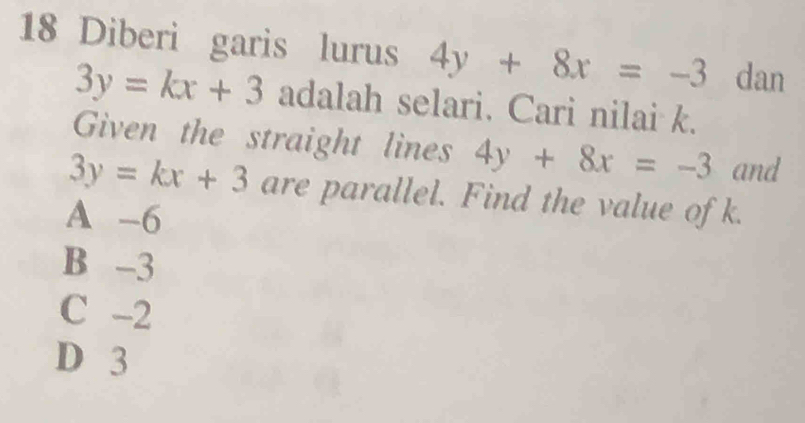 Diberi garis lurus 4y+8x=-3 dan
3y=kx+3 adalah selari. Cari nilai k.
Given the straight lines 4y+8x=-3 and
3y=kx+3 are parallel. Find the value of k.
A -6
B -3
C -2
D 3