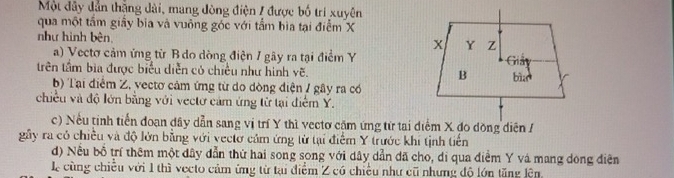 Một đây dẫn thắng dài, mang đòng điện / được bố trí xuyên
qua một tầm giây bia và vuông góc với tầm bìa tại điểm X
như hình bên, 
a) Vectơ cảm ứng từ B do dòng điện 1 gây ra tại điểm Y
trên tầm bia được biểu diễn có chiều như hình vẽ. 
b) Tại điểm Z, vectơ cảm ứng từ do dòng điện / gây ra có
chiều và độ lớn bằng với vectơ cảm ứng từ tại điểm Y.
c) Nếu tinh tiến đoạn dây dẫn sang vị trí Y thì vectơ cặm ứng từ tai điểm X đo đồng diễn /
gầy ra có chiều và độ lớn bằng với vectơ cảm ứng từ tại điểm Y trước khi tịnh tiến
d) Nều bồ trí thêm một dây dẫn thứ hai song song với dây dẫn đã cho, di qua điểm Y vá mang dong điện
Lễ cùng chiều với 1 thì vecto cảm ứng từ tại điểm Z có chiều như cũ nhưng độ lớn tăng lện