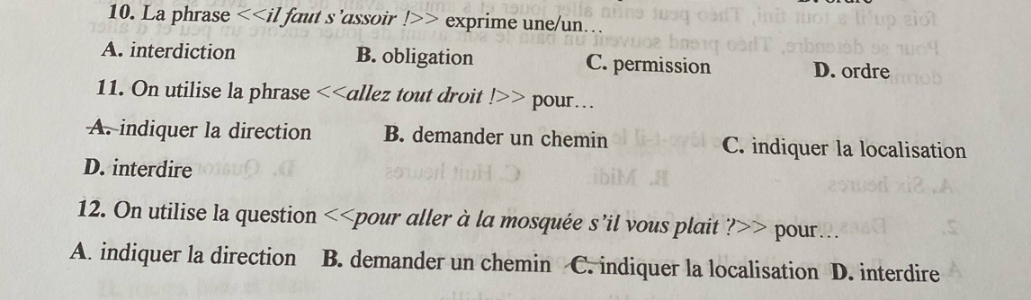 La phrase <<il faut s’assoir !>> exprime une/un…
A. interdiction B. obligation C. permission
D. ordre
11. On utilise la phrase <<allez tout droit !>> pour . .
A. indiquer la direction B. demander un chemin C. indiquer la localisation
D. interdire
12. On utilise la question <<pour aller à la mosquée s’il vous plait ?>> pour...
A. indiquer la direction B. demander un chemin C. indiquer la localisation D. interdire