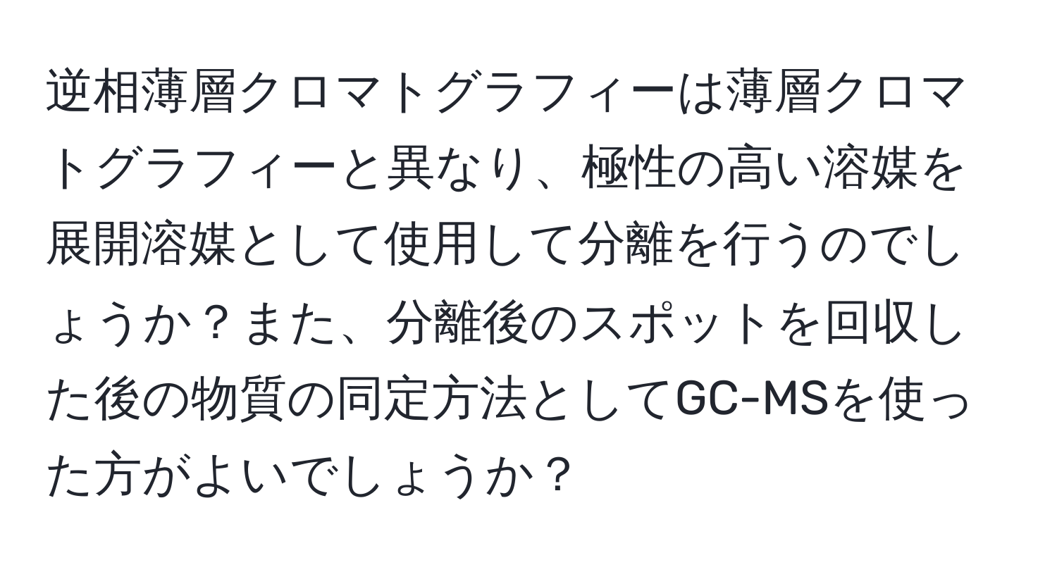 逆相薄層クロマトグラフィーは薄層クロマトグラフィーと異なり、極性の高い溶媒を展開溶媒として使用して分離を行うのでしょうか？また、分離後のスポットを回収した後の物質の同定方法としてGC-MSを使った方がよいでしょうか？